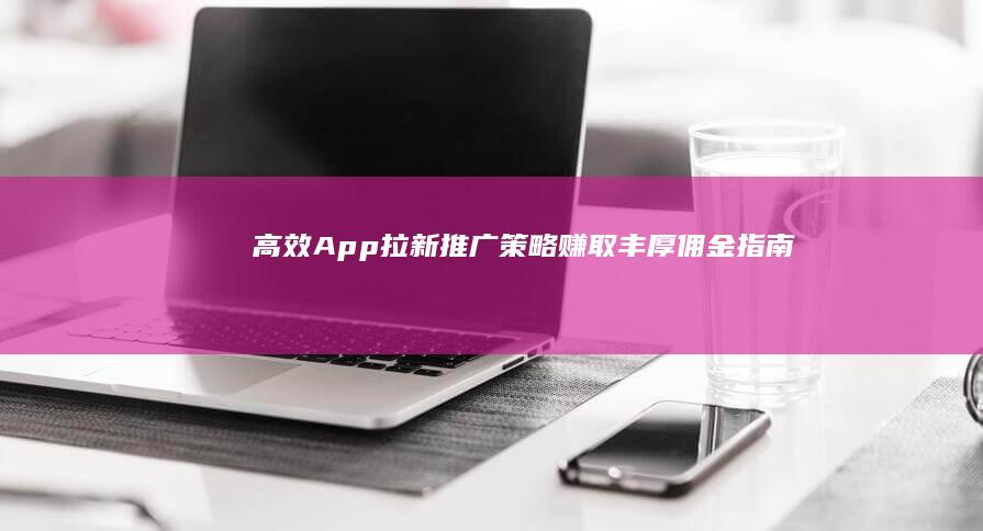 高效App拉新推广策略：赚取丰厚佣金指南